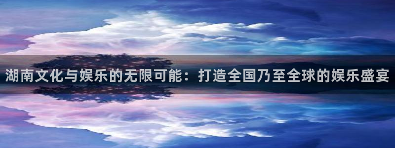 长运娱乐平台注册：湖南文化与娱乐的无限可能：打造全国乃至全球的娱乐盛宴